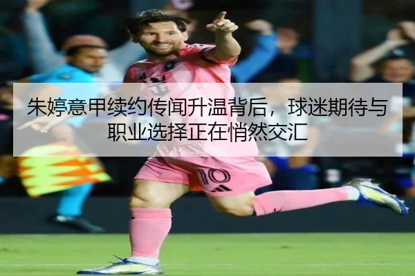 朱婷意甲续约传闻升温背后，球迷期待与职业选择正在悄然交汇