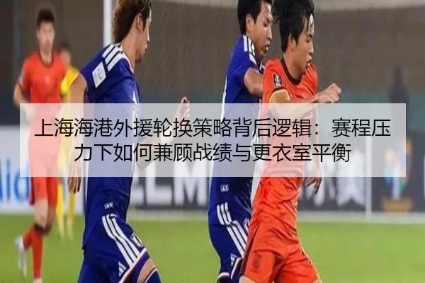上海海港外援轮换策略背后逻辑：赛程压力下如何兼顾战绩与更衣室平衡（FIFA）